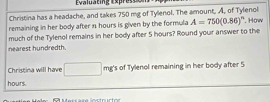 Evaluating Expressions 
Christina has a headache, and takes 750 mg of Tylenol. The amount, A, of Tylenol 
remaining in her body after n hours is given by the formula A=750(0.86)^n. How 
much of the Tylenol remains in her body after 5 hours? Round your answer to the 
nearest hundredth. 
Christina will have mg's of Tylenol remaining in her body after 5
hours. 
Message instructor