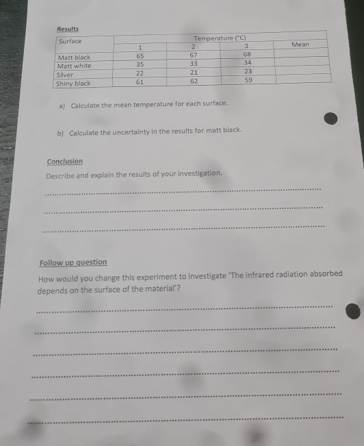 Calculate the mean temperature for each surface.
b) Calculate the uncertainty in the results for matt black.
Conclusion
Describe and explain the results of your investigation.
_
_
_
Follow up question
How would you change this experiment to investigate ‘The infrared radiation absorbed
depends on the surface of the material’?
_
_
_
_
_
_