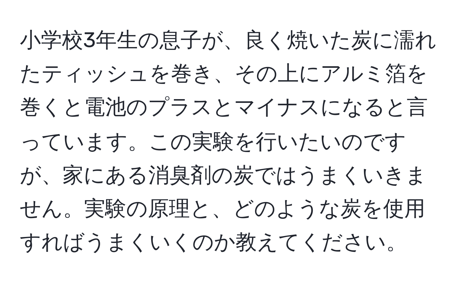 小学校3年生の息子が、良く焼いた炭に濡れたティッシュを巻き、その上にアルミ箔を巻くと電池のプラスとマイナスになると言っています。この実験を行いたいのですが、家にある消臭剤の炭ではうまくいきません。実験の原理と、どのような炭を使用すればうまくいくのか教えてください。