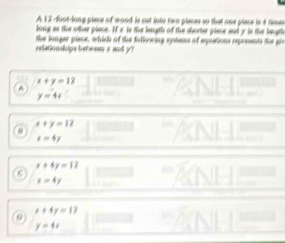 A 12 -foot -long piece of wood is cut into two pieces so that one piece is 4 times
long as the other piece. If x is the length of the shorter piece and y is the length
the longer piece, which of the following systems of equations represents the giv
relationships between z and y?
x+y=12
y=4x
x+y=12
B
x=4y
beginarrayr x+4y=12 x=4yendarray
x+4y=12
y=4x