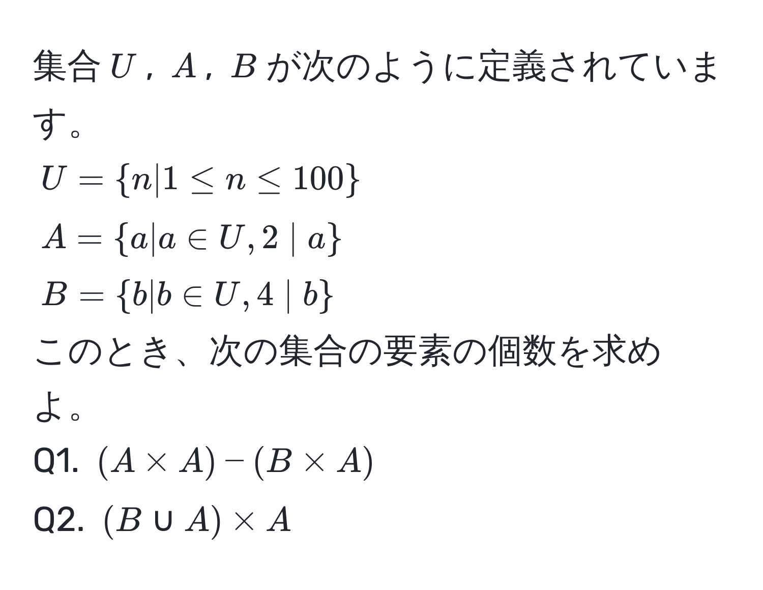 集合$U$, $A$, $B$が次のように定義されています。  
$U=n|1 ≤ n ≤ 100$  
$A=a|a ∈ U, 2 | a$  
$B=b|b ∈ U, 4 | b$  
このとき、次の集合の要素の個数を求めよ。  
Q1. $(A * A) - (B * A)$  
Q2. $(B ∪ A) * A$