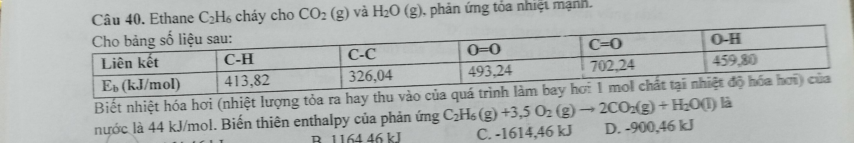 Ethane C₂H₆ cháy cho CO_2(g) và H_2O(g) ), phản ứng tỏa nhiệt mạnh.   
Biết nhiệt hóa hơi (nhiệt lượng tỏa ra
nước là 44 kJ/mol. Biến thiên enthalpy của phản ứng C_2H_6 (g) +3,5O_2(g)to 2CO_2(g)+H_2O(l) là
R. 1164 46 kJ C. -1614,46 kJ D. -900,46 kJ