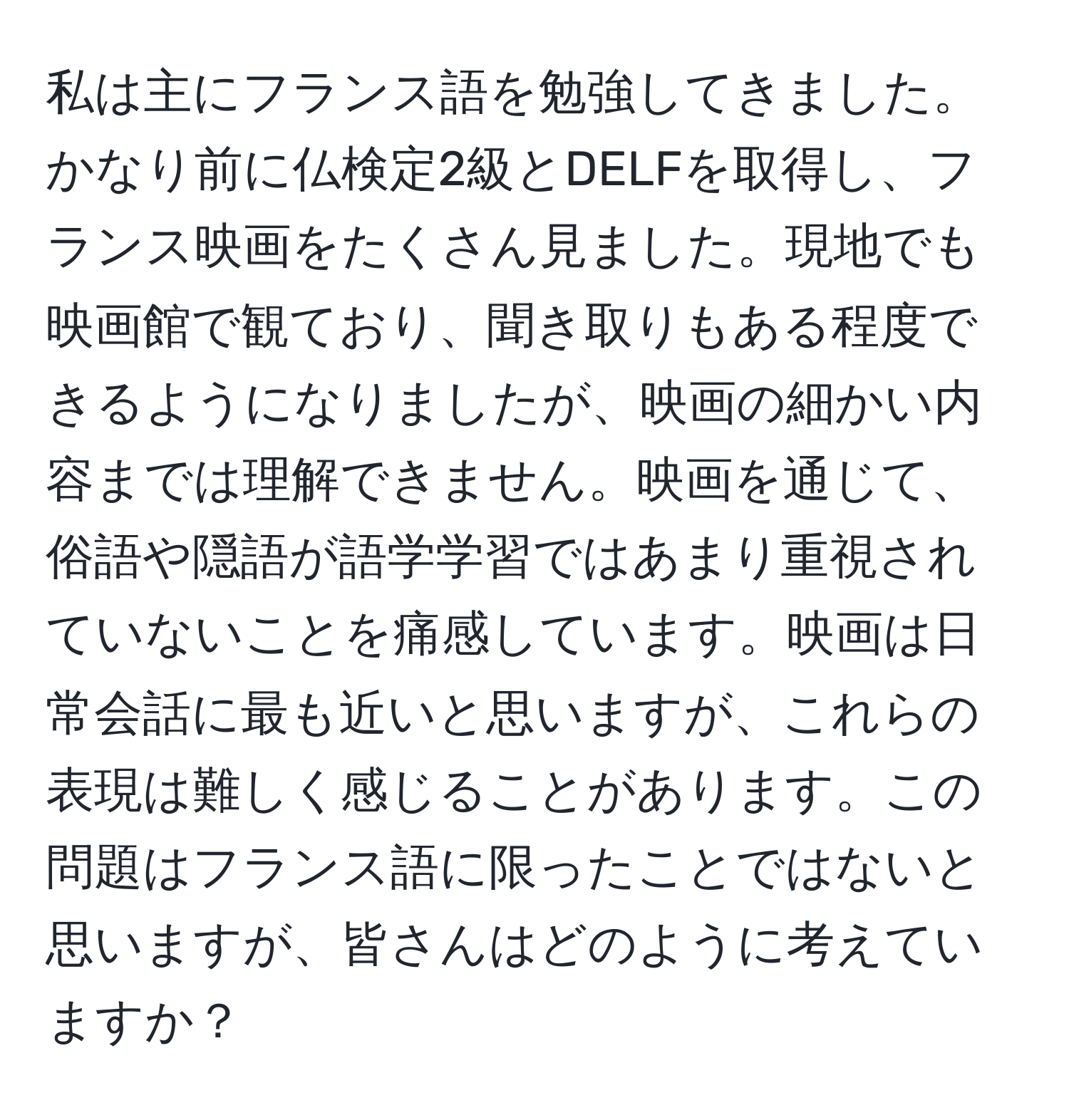 私は主にフランス語を勉強してきました。かなり前に仏検定2級とDELFを取得し、フランス映画をたくさん見ました。現地でも映画館で観ており、聞き取りもある程度できるようになりましたが、映画の細かい内容までは理解できません。映画を通じて、俗語や隠語が語学学習ではあまり重視されていないことを痛感しています。映画は日常会話に最も近いと思いますが、これらの表現は難しく感じることがあります。この問題はフランス語に限ったことではないと思いますが、皆さんはどのように考えていますか？