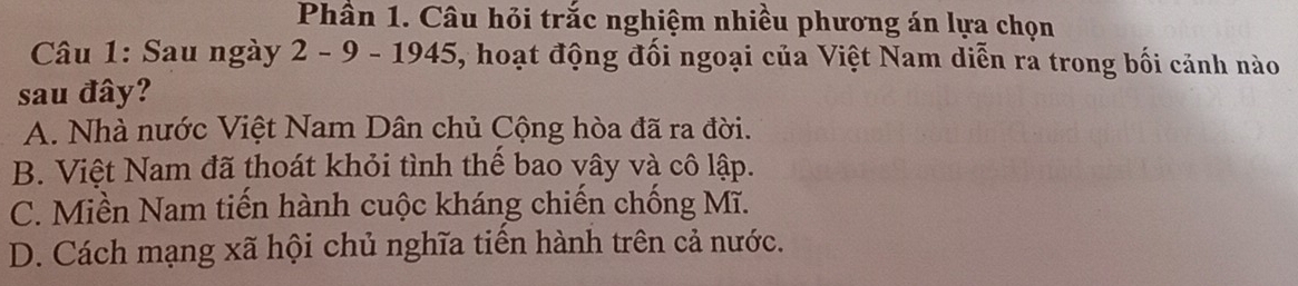 Phần 1. Câu hỏi trắc nghiệm nhiều phương án lựa chọn
Câu 1: Sau ngày 2 - 9 - 1945, hoạt động đối ngoại của Việt Nam diễn ra trong bối cảnh nào
sau đây?
A. Nhà nước Việt Nam Dân chủ Cộng hòa đã ra đời.
B. Việt Nam đã thoát khỏi tình thể bao vây và cô lập.
C. Miền Nam tiến hành cuộc kháng chiến chống Mĩ.
D. Cách mạng xã hội chủ nghĩa tiến hành trên cả nước.