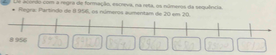 2a De acordo com a regra de formação, escreva, na reta, os números da sequência. 
Regra: Partindo de 8 956, os números aumentam de 20 em 20.
8 956