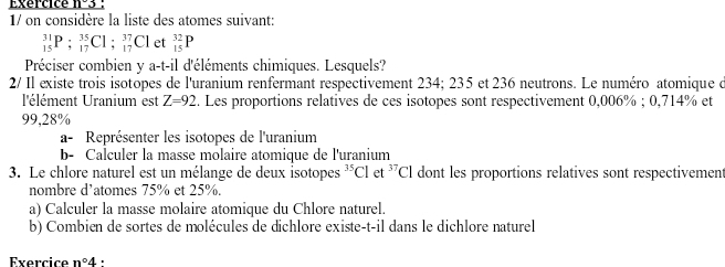 Exercice 
1/ on considère la liste des atomes suivant:
_(15)^(31)P:_(17)^(35)Cl; _(17)^(37)Cl et _(15)^(32)P
Préciser combien y a-t-il d'éléments chimiques. Lesquels? 
2/ Il existe trois isotopes de l'uranium renfermant respectivement 234; 235 et 236 neutrons. Le numéro atomique d 
l'élément Uranium est Z=92. Les proportions relatives de ces isotopes sont respectivement 0,006%; 0,714% et
99,28%
a- Représenter les isotopes de l'uranium 
b- Calculer la masse molaire atomique de l'uranium 
3. Le chlore naturel est un mélange de deux isotopes^(35)Cl et^(37)Cl dont les proportions relatives sont respectivement 
nombre d’atomes 75% et 25%. 
a) Calculer la masse molaire atomique du Chlore naturel. 
b) Combien de sortes de molécules de dichlore existe-t-il dans le dichlore naturel 
Exercice n°4 :