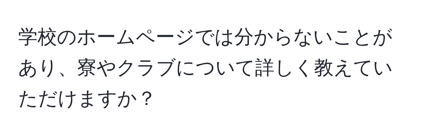 学校のホームページでは分からないことがあり、寮やクラブについて詳しく教えていただけますか？