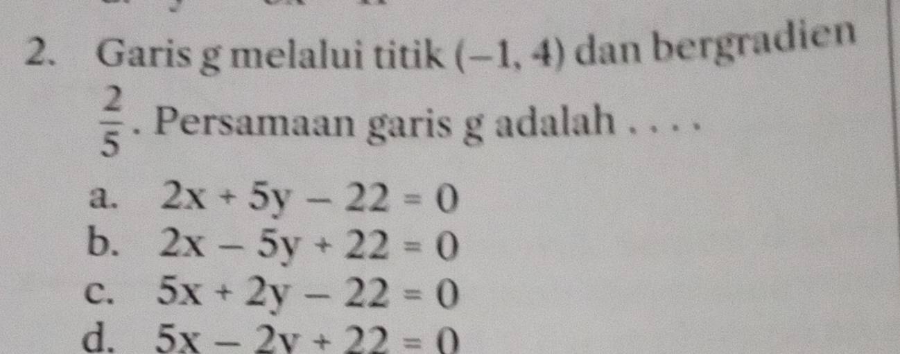 Garis g melalui titik (-1,4) dan bergradien
 2/5 . Persamaan garis g adalah . . . .
a. 2x+5y-22=0
b. 2x-5y+22=0
C. 5x+2y-22=0
d. 5x-2y+22=0