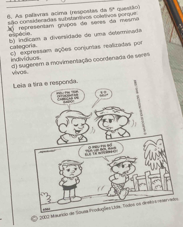 As palávras acima (respostas da 5^a questão)
são consideradas substantivos coletivos porque:
a) representam grupos de sères da mesma
espécie.
b) indicam a diversidade de uma determinada
categoria.
c) expressam ações conjuntas realizadas por indivíduos.
d) sugerem a movimentação coordenada de seres
vivos.
Leia
) 2002 Maus.