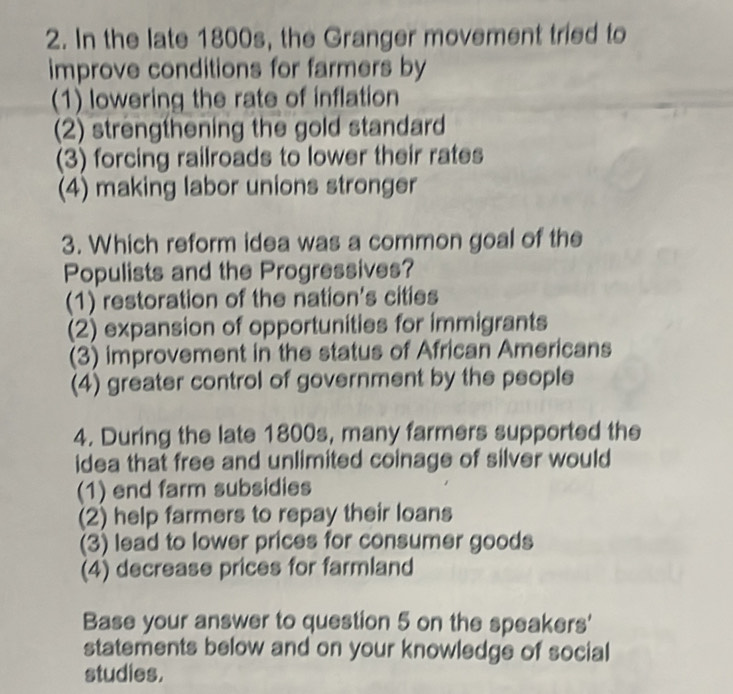 In the late 1800s, the Granger movement tried to
improve conditions for farmers by
(1) lowering the rate of inflation
(2) strengthening the gold standard
(3) forcing railroads to lower their rates
(4) making labor unions stronger
3. Which reform idea was a common goal of the
Populists and the Progressives?
(1) restoration of the nation's cities
(2) expansion of opportunities for immigrants
(3) improvement in the status of African Americans
(4) greater control of government by the people
4. During the late 1800s, many farmers supported the
idea that free and unlimited coinage of silver would
(1) end farm subsidies
(2) help farmers to repay their loans
(3) lead to lower prices for consumer goods
(4) decrease prices for farmland
Base your answer to question 5 on the speakers'
statements below and on your knowledge of social
studies.