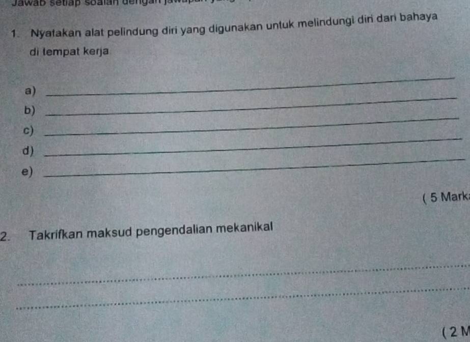 Jawab setiap soalán dengan ja 
1. Nyatakan alat pelindung diri yang digunakan untuk melindungi din dari bahaya 
di tempat kerja 
a) 
_ 
b) 
_ 
c) 
_ 
_ 
d) 
_ 
e) 
( 5 Mark 
2. Takrifkan maksud pengendalian mekanikal 
_ 
_ 
( 2M