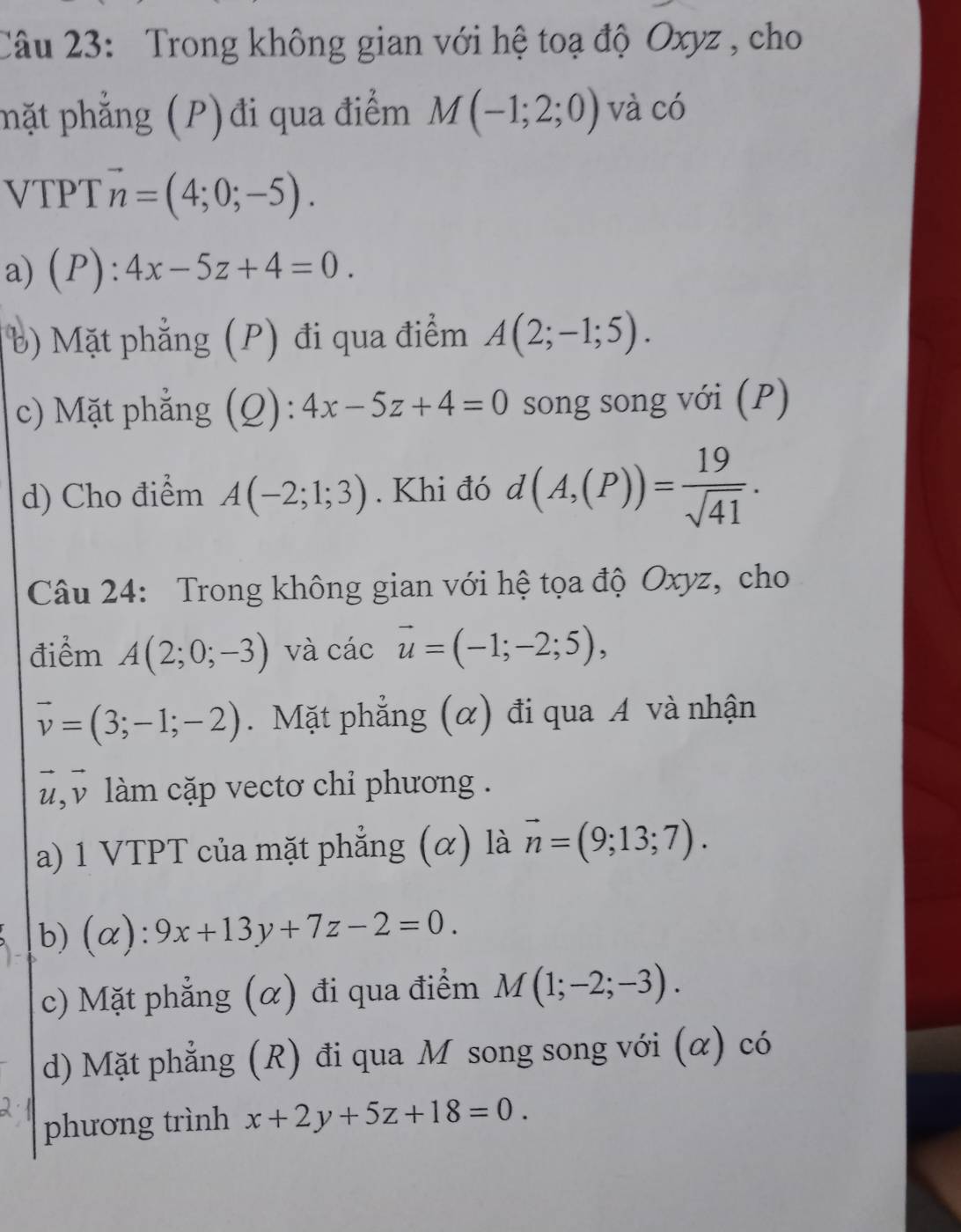 Trong không gian với hệ toạ độ Oxyz , cho
phặt phẳng (P) đi qua điểm M(-1;2;0) và có
VTPT vector n=(4;0;-5).
a) (P):4x-5z+4=0.
b) Mặt phẳng (P) đi qua điểm A(2;-1;5).
c) Mặt phẳng (Q): 4x-5z+4=0 song song với (P)
d) Cho điểm A(-2;1;3). Khi đó d(A,(P))= 19/sqrt(41) . 
Câu 24: Trong không gian với hệ tọa độ Oxyz, cho
điểm A(2;0;-3) và cicvector -=(-1;-2;5),
vector v=(3;-1;-2). Mặt phẳng (α) đi qua A và nhận
,v làm cặp vectơ chỉ phương .
a) 1 VTPT của mặt phẳng (α) là vector n=(9;13;7). 
b) (alpha ).. 9x+13y+7z-2=0. 
c) Mặt phẳng (α) đi qua điểm M(1;-2;-3). 
d) Mặt phẳng (R) đi qua M song song với (α) có
phương trình x+2y+5z+18=0.