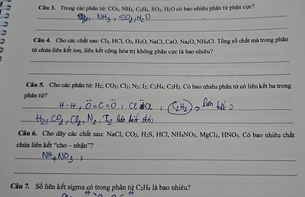 Trong các phân tử: CO_2, NH_3, C_2H_2, SO_2, H_2O có bao nhiêu phân tử phân cực? 
_ 
_ 
Câu 4. Cho các chất sau: Cl_2, HCl, O_2, H_2O, NaCl, CaO, Na_2O, NH_4Cl. . Tổng số chất mà trong phân 
tử chứa liên kết ion, liên kết cộng hóa trị không phân cực là bao nhiêu? 
_ 
_ 
Câu 5. Cho các phân tử: H₂; CO_2; Cl_2; N_2; I_2; C_2H_4; C_2H_2. Có bao nhiêu phân tử có liên kết ba trong 
phân tử? 
_ 
_ 
Câu 6. Cho dãy các chất sau: NaCl, CO_2, H_2S, HCl, NH_4NO_3, MgCl_2, HNO_3. Có bao nhiêu chất 
chứa liên kết “cho - nhận”? 
_ 
_ 
Câu 7. Số liên kết sigma có trong phân tử C_2H_4 là bao nhiêu?