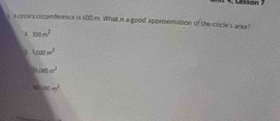 4, Lesson 7
5. A circle's circomference is 600 m. What is a good approximation of the circle's area?
A. 300m^2
1200m^2
30,000m^2
000m^2