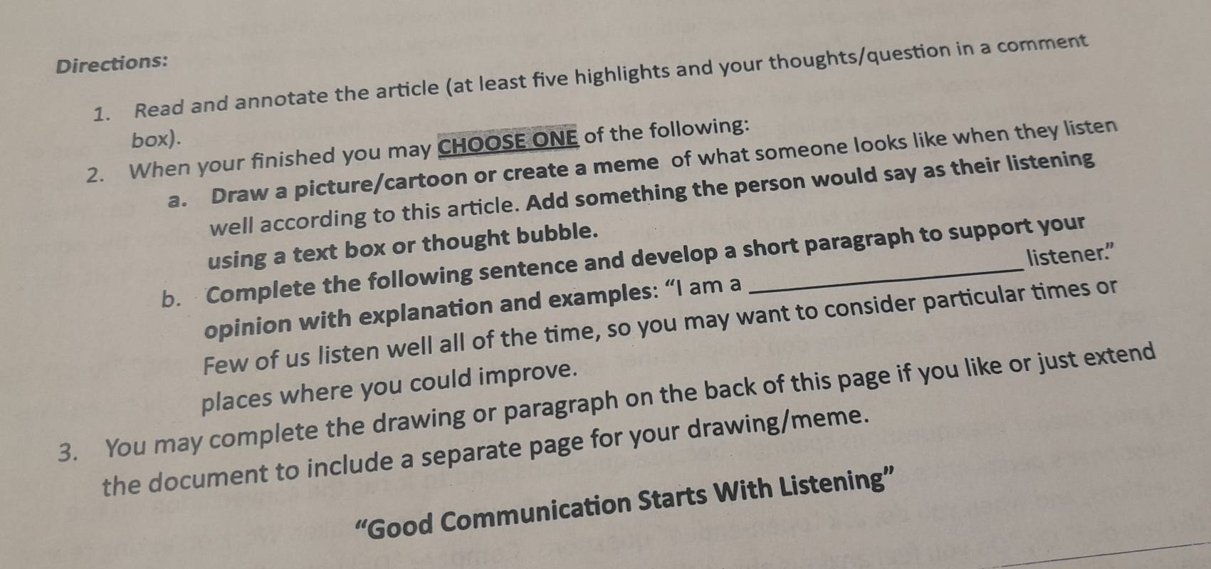 Directions: 
1. Read and annotate the article (at least five highlights and your thoughts/question in a comment 
box). 
2. When your finished you may CHOOSE ONE of the following: 
a. Draw a picture/cartoon or create a meme of what someone looks like when they listen 
well according to this article. Add something the person would say as their listening 
using a text box or thought bubble. 
b. Complete the following sentence and develop a short paragraph to support your 
opinion with explanation and examples: “I am a listener." 
Few of us listen well all of the time, so you may want to consider particular times or 
places where you could improve. 
3. You may complete the drawing or paragraph on the back of this page if you like or just extend 
the document to include a separate page for your drawing/meme. 
“Good Communication Starts With Listening”