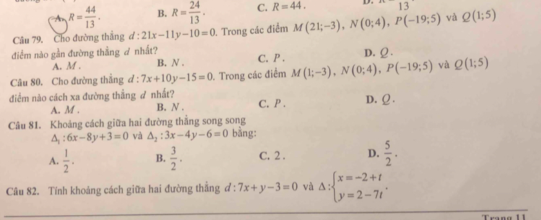 R= 44/13 . B. R= 24/13 . C. R=44. D. 13
Câu 79. Cho đường thẳng d : 21x-11y-10=0. Trong các điểm M(21;-3), N(0;4), P(-19;5) và Q(1;5)
điểm nào gần đường thẳng nhất?
A. M. B. N . C. P. D. Ω.
Câu 80. Cho đường thẳng d:7x+10y-15=0. Trong các điểm M(1;-3), N(0;4), P(-19;5) và Q(1;5)
diểm nào cách xa đường thẳng đ nhất?
A. M . B. N . C. P . D. Ω.
Câu 81. Khoảng cách giữa hai đường thẳng song song
△ _1:6x-8y+3=0 yà △ _2:3x-4y-6=0 bằng:
A.  1/2 .  3/2 . C. 2 . D.  5/2 . 
B.
Câu 82. Tính khoảng cách giữa hai đường thẳng đ : 7x+y-3=0 và Delta :beginarrayl x=-2+t y=2-7tendarray..