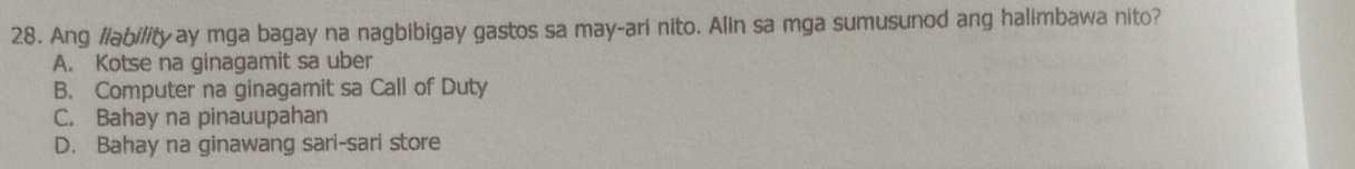 Ang //abi/ityay mga bagay na nagbibigay gastos sa may-ari nito. Alin sa mga sumusunod ang halimbawa nito?
A. Kotse na ginagamit sa uber
B. Computer na ginagamit sa Call of Duty
C. Bahay na pinauupahan
D. Bahay na ginawang sari-sari store