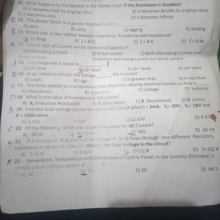 What happens to the Current in the Series circuit if the Resistance is Doubled?
A) It becomes half its original value B) It becomes double its original value
C) It becomes zero
D) It becomes infinity
12. The power factor in a purely resistive circuit is _.
A) zero B) unity D) leading
C) lagging
13. Which one is the relation between Reactance, Resistance and Impedance?
D Z=R+Jx B) Z=R+X D) Z=R-Jx
C) Z=R-X
14 Which type of Current can be stored in a Capacitor?
A) Alternating current B) Direct current C) Both Alternating Current and
Direct current D) Neither alternating current nor direct current
15. One Megawatt is equal to
_
A) 10^3 Watt B) 10  º Watt C) 10^(-3) Watt D) 10° Watt
16. In an Inductive Circuit, the Voltage_ the Current?
A) Leads B) Lags C) Is greater than D) Is less than
17. The force applied to a conductor to free electrons, causing electrical current to flow is_
A ) Resistance B) Capacitor C) Voltage D) Inductor
18. What is the value of Impedance at Resonance?
A) X_1 (Inductive Reactance) B) X(Reactance) C) R (Resistance) D) 0 (zero)
19. Find the total Voltage applied in a Series RLC Circuit when I=3mA,V_t=30V,V_c=18V and
R=1000 ohms
A) 3.95V b 51V C) 32.67V D) 6.67
20. Of the following, which one is not a frequency for AC Current?
A) 50 Hz B) 55 Hz C) OHz D) 60 Hz
21. If a Voltage of 2+5j and another Voltage of 3+6j flows through two different Resistors,
connected in Series, in a Circuit, What is the Total Voltage in the Circuit?
A) 2+5jV B ) 3+6jV Cl 5+11jV
D) 5+10j V
22. Generation, Transmission and Distribution of Electric Power in our country (Ethiopia) is
carried out as 3-phase system at_ Hz.
A) 60 B SO C) 30 D) 48.5