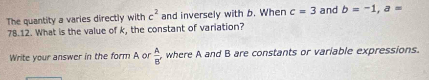 The quantity a varies directly with c^2 and inversely with b. When c=3 and b=-1, a=
78.12. What is the value of k, the constant of variation? 
Write your answer in the form A or  A/B'  , where A and B are constants or variable expressions.