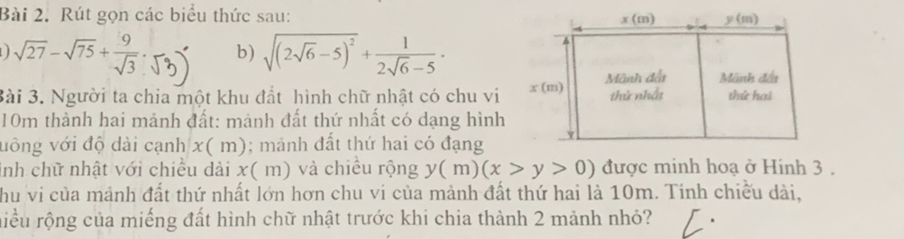 Rút gọn các biểu thức sau:
sqrt(27)-sqrt(75)+ 9/sqrt(3) . b) sqrt((2sqrt 6)-5)^2+ 1/2sqrt(6)-5 ·
Bài 3. Người ta chia một khu đất hình chữ nhật có chu vi
10m thành hai mảnh đất: mành đất thứ nhất có dạng hình
uông với độ dài cạnh x(m ); mảnh đất thứ hai có đạng
inh chữ nhật với chiều dài x( m) và chiều rộng y(m)(x>y>0) được minh hoạ ở Hinh 3 .
hu vi của mảnh đất thứ nhất lớn hơn chu vi của mảnh đất thứ hai là 10m. Tính chiếu dài,
riều rộng của miếng đất hình chữ nhật trước khi chia thành 2 mảnh nhỏ?