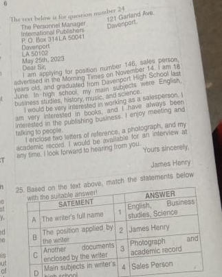 The rext below is for question number 24 
Davenport. 121 Garland Ave. 
The Personnel Manager International Publishers 
P. O. Box 314 LA 50041 
Davenport 
May 25th, 2023 LA 50102 
Dear Sir 
I am applying for position number 146, sales person. 
advertised in the Moring Times on November 14. I am 18
years old, and graduated from Davenport High School last 
June. In high school, my main subjects were English 
business studies, history, music, and science 
I would be very Interested in working as a salesperson. I 
am very interested in books, and I have always been 
interested in the publishing business. I enjoy meeting and 
talking to people. 
I enclose two letters of reference, a photograph, and my 
academic record. I would be available for an interview at 
T any time. I look forward to hearing from you. Yours sincerely 
James Henry 
1 ove, match the statements below 
Y 
d 
10 
is 
ut 
ofD