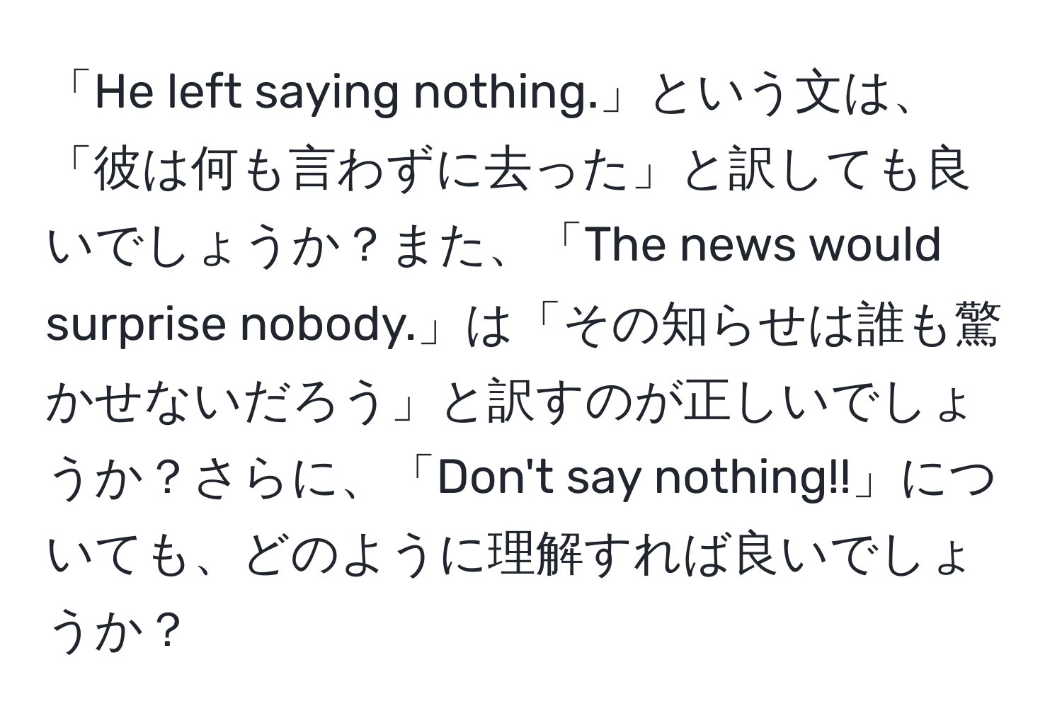 「He left saying nothing.」という文は、「彼は何も言わずに去った」と訳しても良いでしょうか？また、「The news would surprise nobody.」は「その知らせは誰も驚かせないだろう」と訳すのが正しいでしょうか？さらに、「Don't say nothing!!」についても、どのように理解すれば良いでしょうか？