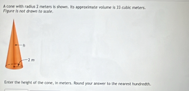 A cone with radius 2 meters is shown. Its approximate volume is 33 cubic meters. 
Figure is not drawn to scale. 
Enter the height of the cone, in meters. Round your answer to the nearest hundredth.