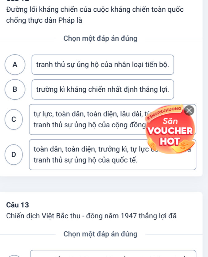 Đường lối kháng chiến của cuộc kháng chiến toàn quốc
chống thực dân Pháp là
Chọn một đáp án đúng
A tranh thủ sự ủng hộ của nhân loại tiến bộ.
B trường kì kháng chiến nhất định thắng lợi.
tự lực, toàn dân, toàn diện, lâu dài, từ
SHOPXUHUONG
C Săn
tranh thủ sự ủng hộ của cộng đồng VOUCHER
HOT
toàn dân, toàn diện, trưởng kì, tự lực
D tranh thủ sự ủng hộ của quốc tế.
Câu 13
Chiến dịch Việt Bắc thu - đông năm 1947 thắng lợi đã
Chọn một đáp án đúng