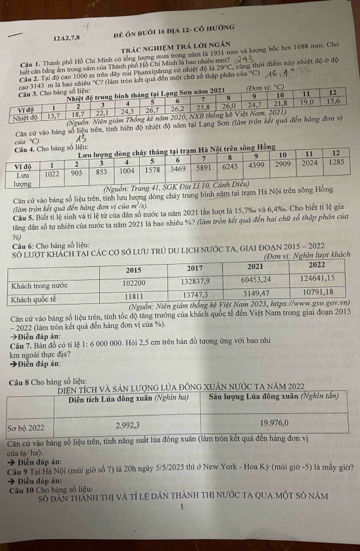 12A2,7,8 đẻ Ôn buôi 16 địa 12- cô hướng
trác nghiệm trả lời ngân
Câu 1. Thành phố Hồ Chí Minh có tổng lượng mưa trong năm là 1931 mm và lượng bốc hơi 1688 mm. Cho
biết cân bằng ẩm trong năm của Thành phố Hồ Chí Minh là bao nhiêu mm?
Câu 2. Tại độ cao 1000 m trên dãy núi Phanxipănng có nhiệt độ là 29°C , cùng thời điểm này nhiệt độ ở độ
nhiêu °C? (làm tròn kết quả đến một chữ số thập phân của °C)
(Nguồn: Niê
Căn cứ vào bảng số liệu trên, tính biên độ nhiệt độ năm tại Lạng Sơn (làm trồn
của °C).
g số liệu:
ông Hồng
Căn cứ vào bảng số liệu trên, tính lưu lượng dòng chảy trung bình năm tại trạm Hà Nội trên sông
(làm tròn kết quả đến hàng đơn vị của m^3/s
Câu 5. Biết tỉ lệ sinh và tỉ lệ từ của dân số nước ta năm 2021 lần lượt là 15,7‰ và 6,4‰. Cho biết tỉ lệ gia
tăng dân số tự nhiên của nước ta năm 2021 là bao nhiêu %? (làm tròn kết quả đến hai chữ số thập phân của
%)
Câu 6: Cho bảng số liệu:
SÓ LƯợT KHÁCH TẠI CÁC Cơ Sở LƯU TRÚ DU LỊCH NƯỚC TA, GIAI ĐOẠN 2015 - 2022
Đơn vị: Nghìn lượt khách
(Nguồn: Niên giám 
Căn cứ vào bảng số liệu trên, tính tốc độ tăng trưởng của khách quốc tế đến Việt Nam trong giai đoạn 2015
- 2022 (làm tròn kết quả đến hàng đơn vị của %).
→Điển đáp án:
Câu 7. Bản đồ có tỉ lệ 1: 6 000 000. Hỏi 2,5 cm trên bản đồ tương ứng với bao nhi
km ngoài thực địa?
→Điền đáp án:
Câu 8 Cho bảng số liệu:
lượnG LÚA ĐỒNG XUÂN nƯỚc TA năm 2022
Căn cứ vào bảng số liệu trên, tính năn
của tạ/ha).
* Điền đáp án:
Câu 9 Tại Hà Nội (múi giờ số 7) là 20h ngày 5/5/2025 thì ở New York - Hoa Kỳ (múi giờ -5) là mấy giờ?
→ Điền đáp án:
Câu 10 Cho bảng số liệu:
Số dân tHành thị và tỉ lệ DâN tHành thị nưỚc TA QUA MộT SÓ năm
1