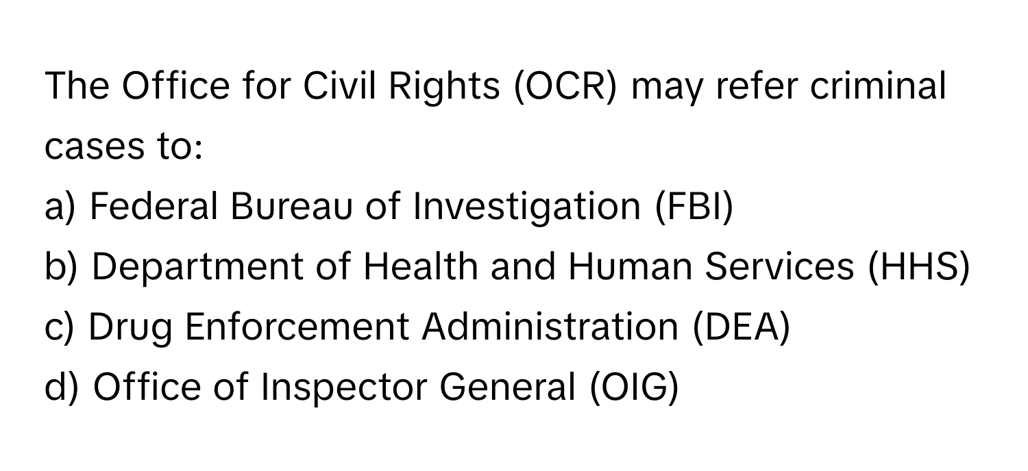 The Office for Civil Rights (OCR) may refer criminal cases to:

a) Federal Bureau of Investigation (FBI) 
b) Department of Health and Human Services (HHS) 
c) Drug Enforcement Administration (DEA) 
d) Office of Inspector General (OIG)