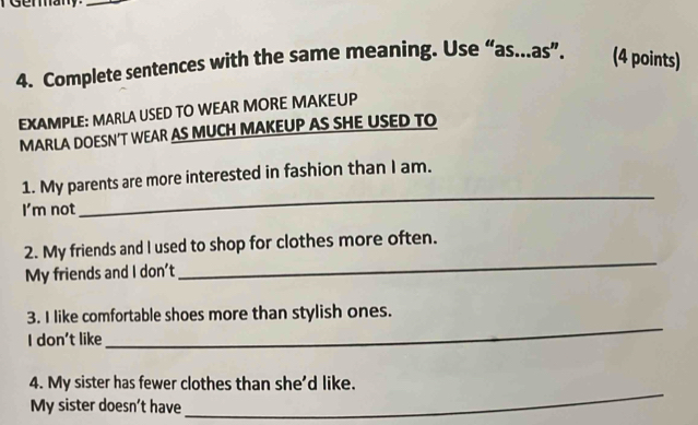 Complete sentences with the same meaning. Use “as...as”. (4 points) 
EXAMPLE: MARLA USED TO WEAR MORE MAKEUP 
MARLA DOESN’T WEAR AS MUCH MAKEUP AS SHE USED TO 
_ 
1. My parents are more interested in fashion than I am. 
I'm not 
2. My friends and I used to shop for clothes more often. 
My friends and I don’t 
_ 
3. I like comfortable shoes more than stylish ones. 
I don't like 
_ 
4. My sister has fewer clothes than she'd like. 
My sister doesn’t have 
_