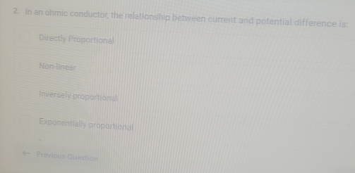 In an ohmic conductor, the relationship between current and potential difference is:
Directly Proportional
Non-linear
Inversely proportional
Exponentially proportional
Previous Question