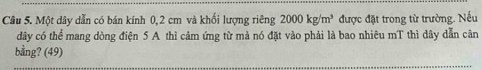 Một dây dẫn có bán kính 0,2 cm và khối lượng riêng 2000kg/m^3 được đặt trong từ trường. Nếu 
dây có thể mang dòng điện 5 A thì cảm ứng từ mà nó đặt vào phải là bao nhiêu mT thì dây dẫn cân 
bằng? (49)