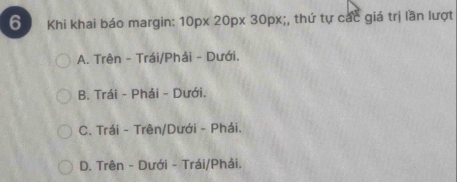 Khi khai báo margin: 10px 20px 30px;, thứ tự các giá trị lần lượt
A. Trên - Trái/Phải - Dưới.
B. Trái - Phái - Dưới.
C. Trái - Trên/Dưới - Phái.
D. Trên - Dưới - Trái/Phải.