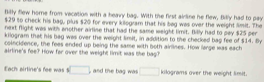 Billy flew home from vacation with a heavy bag. With the first airline he flew, Billy had to pay
$29 to check his bag, plus $20 for every kilogram that his bag was over the weight limit. The 
next flight was with another airline that had the same weight limit. Billy had to pay $25 per
kilogram that his bag was over the weight limit, in addition to the checked bag fee of $14. By 
coincidence, the fees ended up being the same with both airlines. How large was each 
airline's fee? How far over the weight limit was the bag? 
Each airline's fee was □ , and the bag was □ kilograms over the weight limit.