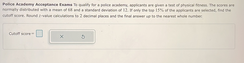 Police Academy Acceptance Exams To qualify for a police academy, applicants are given a test of physical fitness. The scores are 
normally distributed with a mean of 68 and a standard deviation of 12. If only the top 15% of the applicants are selected, find the 
cutoff score. Round z-value calculations to 2 decimal places and the final answer up to the nearest whole number. 
Cutoff score =□ ×