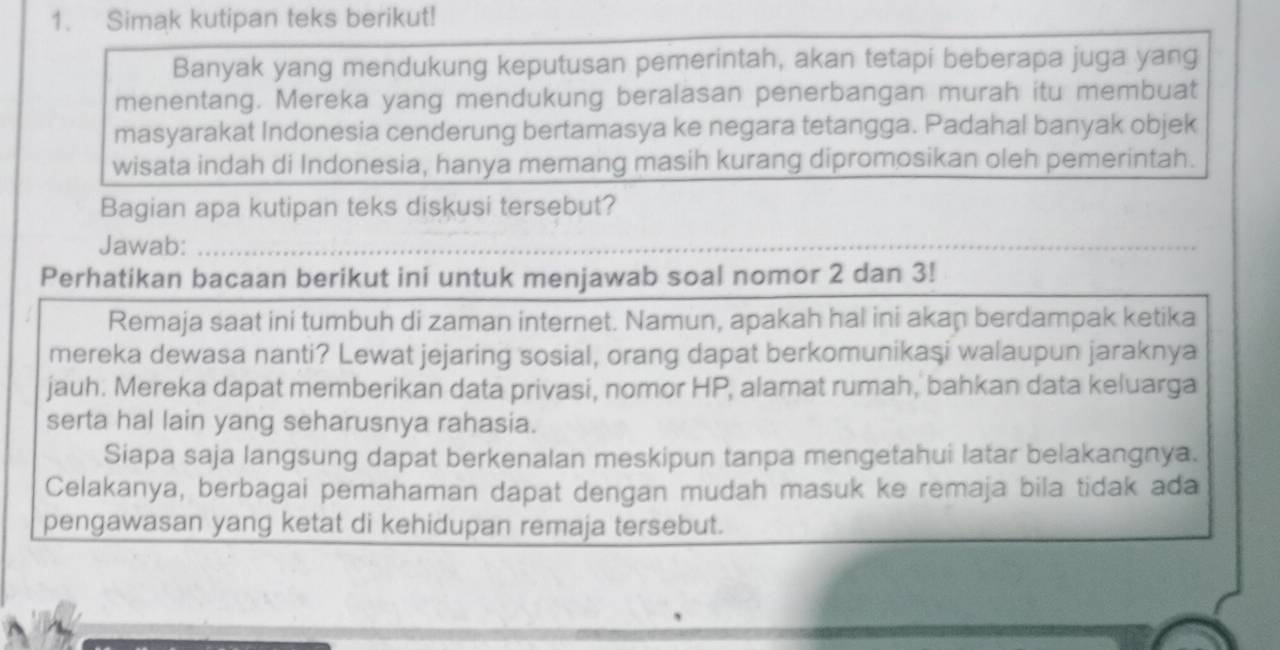 Simak kutipan teks berikut! 
Banyak yang mendukung keputusan pemerintah, akan tetapi beberapa juga yang 
menentang. Mereka yang mendukung beralasan penerbangan murah itu membuat 
masyarakat Indonesia cenderung bertamasya ke negara tetangga. Padahal banyak objek 
wisata indah di Indonesia, hanya memang masih kurang dipromosikan oleh pemerintah. 
Bagian apa kutipan teks diskusi tersebut? 
Jawab:_ 
_ 
Perhatikan bacaan berikut ini untuk menjawab soal nomor 2 dan 3! 
Remaja saat ini tumbuh di zaman internet. Namun, apakah hal ini akaṇ berdampak ketika 
mereka dewasa nanti? Lewat jejaring sosial, orang dapat berkomunikaşi walaupun jaraknya 
jauh. Mereka dapat memberikan data privasi, nomor HP, alamat rumah, bahkan data keluarga 
serta hal lain yang seharusnya rahasia. 
Siapa saja langsung dapat berkenalan meskipun tanpa mengetahui latar belakangnya. 
Celakanya, berbagai pemahaman dapat dengan mudah masuk ke remaja bila tidak ada 
pengawasan yang ketat di kehidupan remaja tersebut.