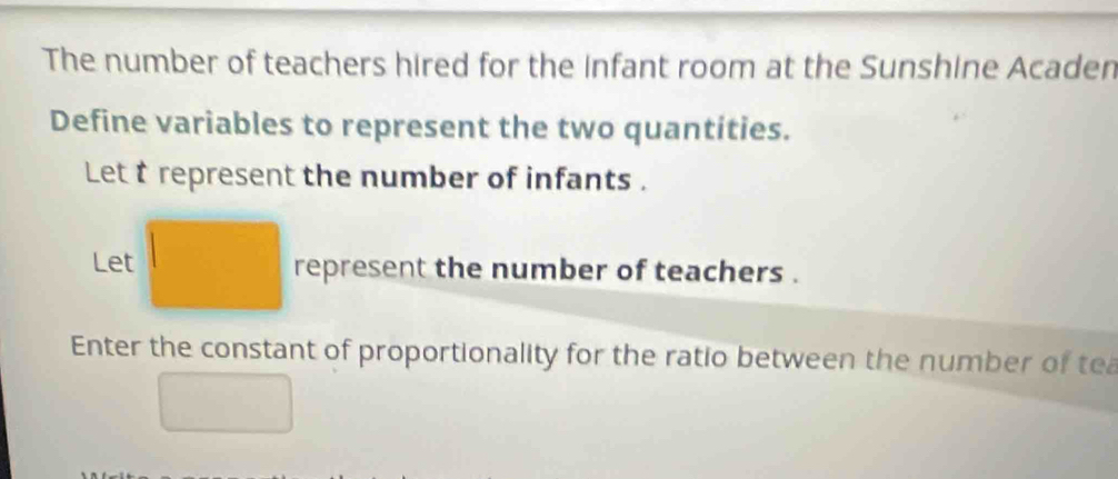 The number of teachers hired for the infant room at the Sunshine Acaden 
Define variables to represent the two quantities. 
Let t represent the number of infants . 
Let represent the number of teachers . 
Enter the constant of proportionality for the ratio between the number of tea