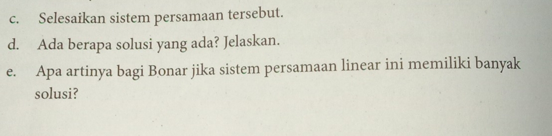 Selesaikan sistem persamaan tersebut. 
d. Ada berapa solusi yang ada? Jelaskan. 
e. Apa artinya bagi Bonar jika sistem persamaan linear ini memiliki banyak 
solusi?