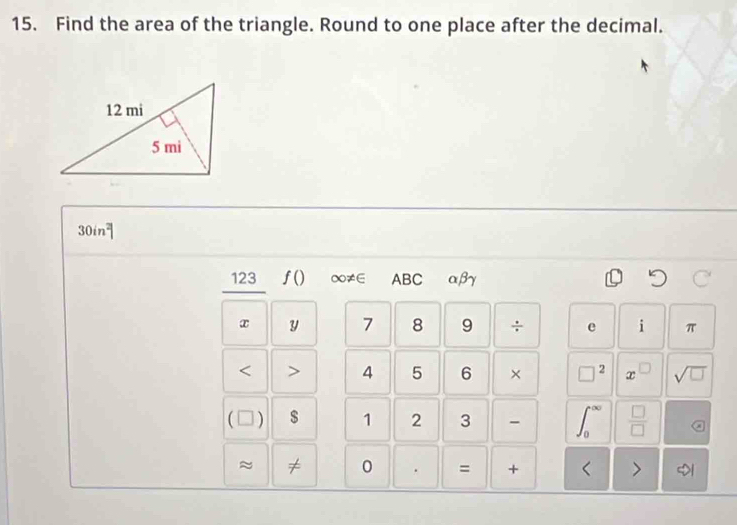 Find the area of the triangle. Round to one place after the decimal.
30in^2
123 f() ∞≠∈ ABC αβγ
x y 7 8 9 ÷ e i π < <tex>> 4 5 6 × □^2 x sqrt(□ )
( ) $ 1 2 3 -  □ /□   a
J_0
~ ≠ 0 . = + < >