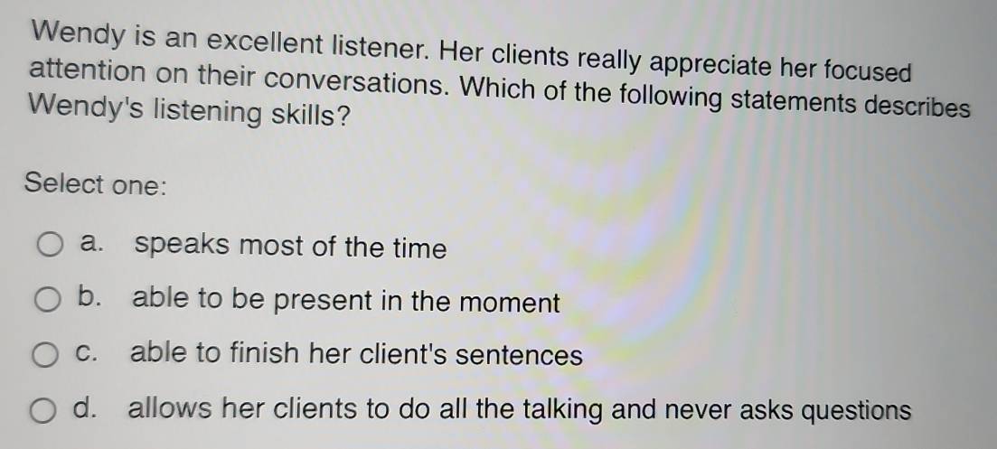 Wendy is an excellent listener. Her clients really appreciate her focused
attention on their conversations. Which of the following statements describes
Wendy's listening skills?
Select one:
a. speaks most of the time
b. able to be present in the moment
c. able to finish her client's sentences
d. allows her clients to do all the talking and never asks questions