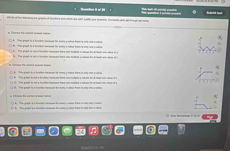 24/24 ª 50 PM
This test: 48 point(s) possible
Question 8 of 20 This question: 3 point(s) possible Submit test
Which of the following are graphs of functions and which are not? Justify your answers. Complale parts (a) through (e) below
a. Choose the correct answer below.
A. The graph is a function because for every y -value there is only one x -value.
B. The graph is a function because for every x -value there is only one y -value.
C. The graph ia not a function because there are multiple x -values for at least one value of y
D. The graph is not a function because there are multiple y -alues for at least one value of s.
b. Chooss the correct answer below
A. The graph is a function because for every y -value there is only one x -vatus
B. The graph ia not a function because there are multiple y -values for at least one value of x
C. The graph is not a function because there are multiple x -values for at least one value of y
D. The graph is a function because for every x -vaue there is only one y -alue,
c. Choces the correct answer below.
A. The graph is a function because for every x -value there is only one y -value.
B. The graph is a function becauss for every y -vatue there is only one x -vailus
Time Plamaining: 01 32.44