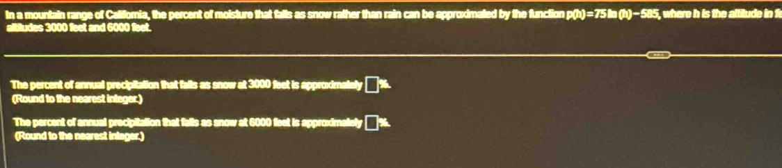 In a mountain range of Califomia, the percent of moisture that falls as snow rather than rain can be approximated by the function p(h)=75ln (h)-585. , where h is the aftitude in fi 
altiludes 3000 feet and 6000 feet. 
The percent of annual precipitation that falls as snow at 3000 feet is approximately a ∠ 1
(Round to the nearest integer.) 
The percent of annual precipitation that falls as snow at 6000 feet is approximalely 
(Round to the nearest integer.)