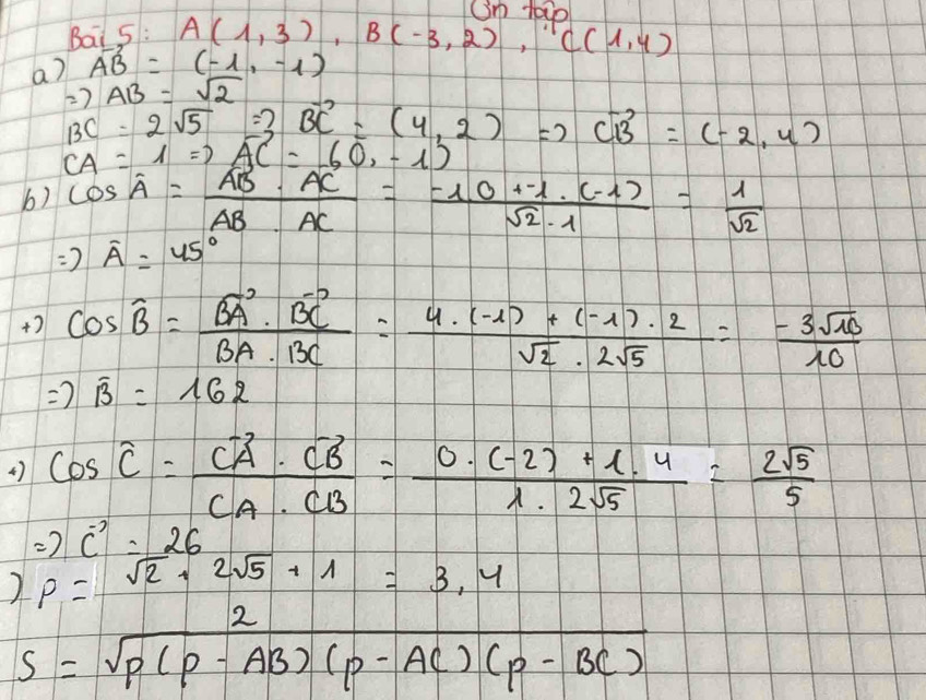 Om t000 
Bai 5 :
A(1,3), B(-3,2), ((1,4)
a) vector AB=(-1,-1)
Rightarrow AB=sqrt(2)
BC=2sqrt(5)=3vector BC=(4,2)Rightarrow vector CB=(-2,4)
vector CA=1Rightarrow vector AC=(0,-1)
b) cos A= AB· AC/AB· AC =frac -1. (-1.0)/sqrt(2)· 1 = 1/sqrt(2) 
Rightarrow overline A=45°
+2 cos widehat B=frac vector BA· vector BCvector BA· vector BC= (4· (-1)+(-1)· 2)/sqrt(2)· 2sqrt(5) =- 3sqrt(10)/10 
Rightarrow overline B=162
4) cos hat C=frac vector CA· vector CBvector CA· vector CB= (0· (-2)+1· 4)/1· 2sqrt(5) =- 2sqrt(5)/5 
Rightarrow vector c=26
) rho =sqrt(2)+2sqrt(5)+1=3.4
s= 2/sqrt(P(P-AB)(P-AC)(P-BC)) 