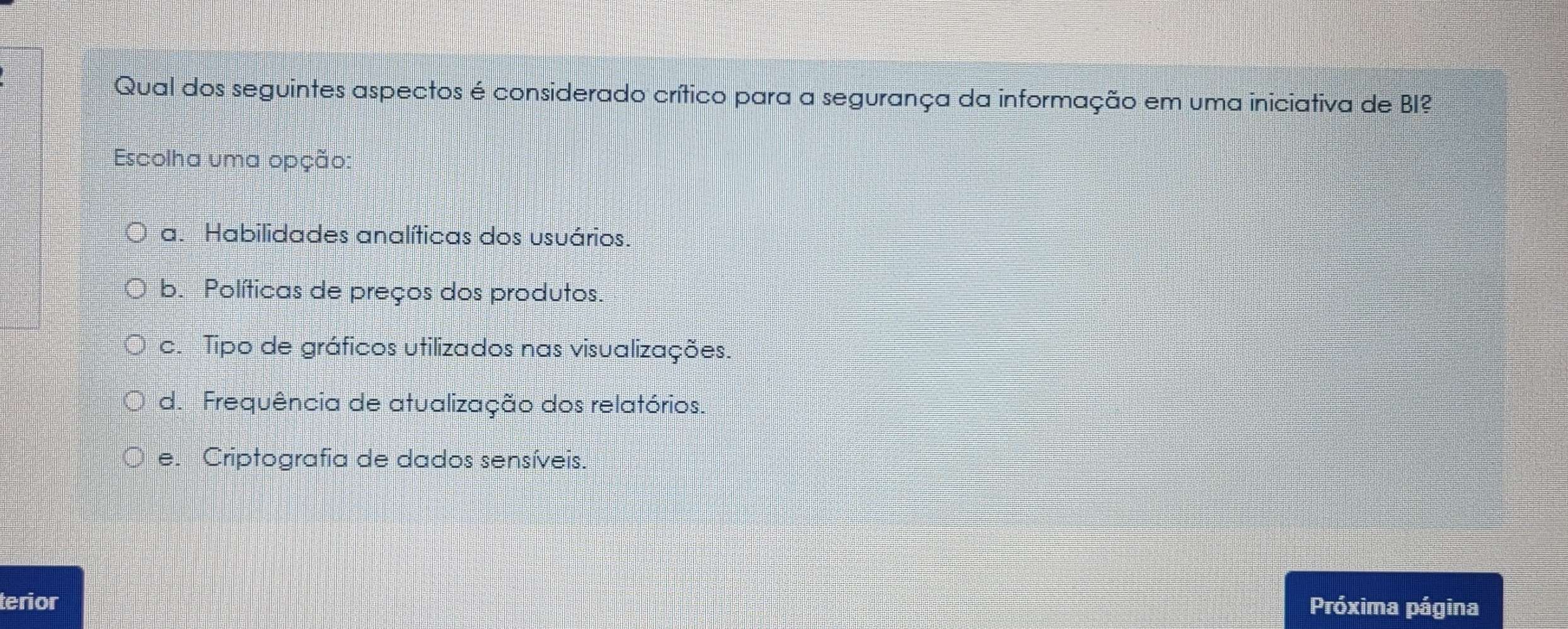 Qual dos seguintes aspectos é considerado crítico para a segurança da informação em uma iniciativa de BI?
Escolha uma opção:
a. Habilidades analíticas dos usuários.
b. Políticas de preços dos produtos.
c. Tipo de gráficos utilizados nas visualizações.
d. Frequência de atualização dos relatórios.
e. Criptografia de dados sensíveis.
terior
Próxima página