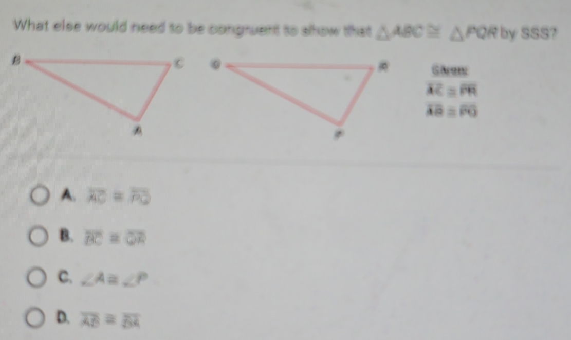 What else would need to be congruent to show that △ ABC≌ △ PQR by SSS?
Girem
overline AC≌ overline PR
overline AB≌ overline FO
A. overline AC=overline PQ
B. overline BC≌ overline QR
C. ∠ A≌ ∠ P
D. overline AB≌ overline BA