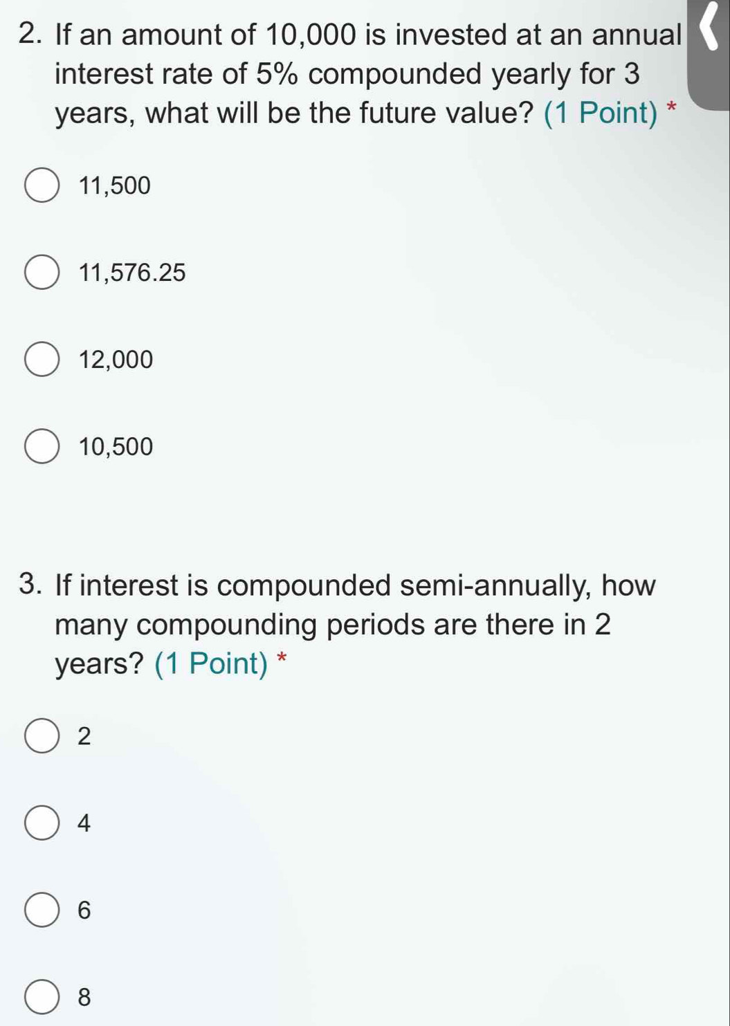 If an amount of 10,000 is invested at an annual
interest rate of 5% compounded yearly for 3
years, what will be the future value? (1 Point) *
11,500
11,576.25
12,000
10,500
3. If interest is compounded semi-annually, how
many compounding periods are there in 2
years? (1 Point) *
2
4
6
8