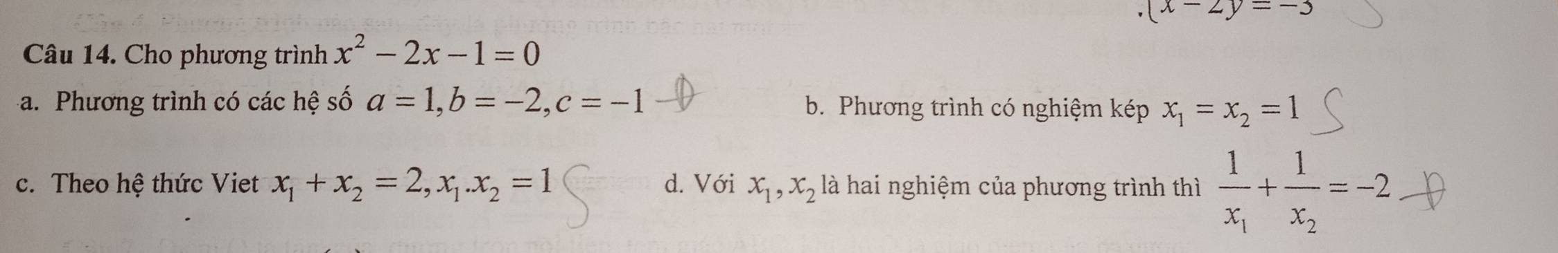 (x-2y=-5
Câu 14. Cho phương trình x^2-2x-1=0
a. Phương trình có các hệ số a=1, b=-2, c=-1 b. Phương trình có nghiệm kép x_1=x_2=1
c. Theo hệ thức Viet x_1+x_2=2, x_1. x_2=1 d. Với x_1, x_2 là hai nghiệm của phương trình thì frac 1x_1+frac 1x_2=-2