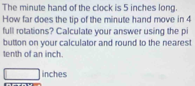 The minute hand of the clock is 5 inches long. 
How far does the tip of the minute hand move in 4
full rotations? Calculate your answer using the pi 
button on your calculator and round to the nearest 
tenth of an inch.
inches