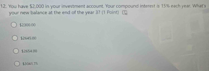 You have $2,000 in your investment account. Your compound interest is 15% each year. What's
your new balance at the end of the year 3? (1 Point)
$2300.00
$2645.00
$2654.00
$3041.75